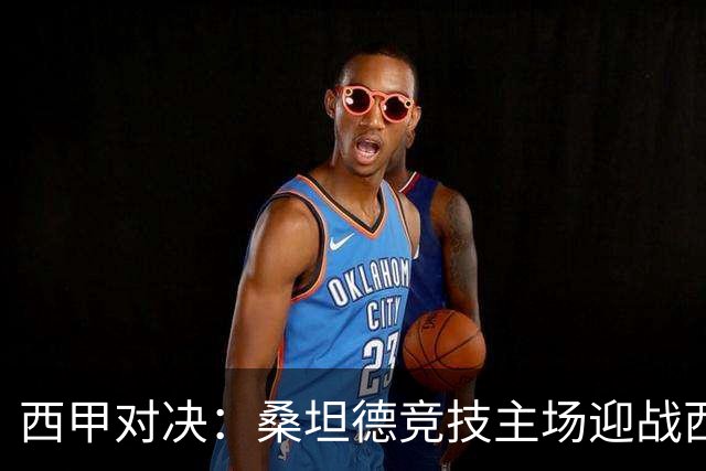 西甲对决：桑坦德竞技主场迎战西班牙人，争夺关键三分